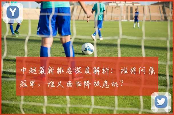 中超最新排名深度解析:谁将问鼎冠军,谁又面临降级危机?