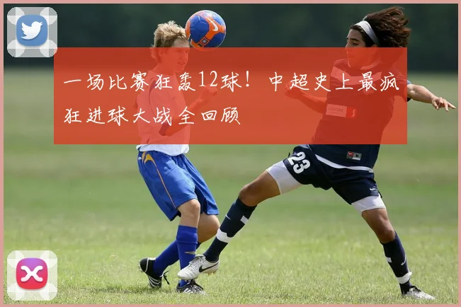 一场比赛狂轰12球!中超史上最疯狂进球大战全回顾